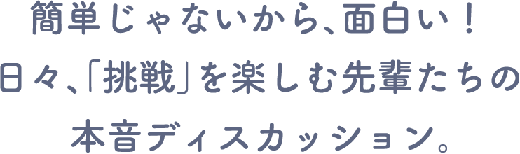 簡単じゃないから、面白い! 日々、「挑戦」を楽しむ先輩たちの本音ディスカッション。