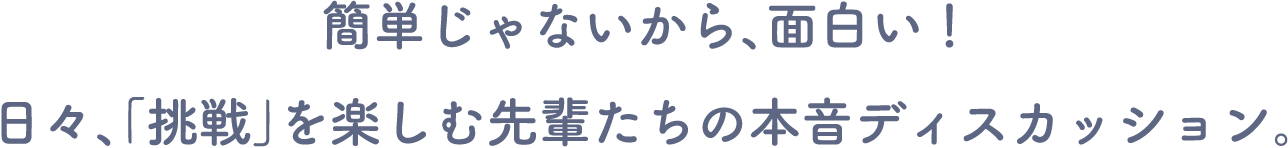 簡単じゃないから、面白い! 日々、「挑戦」を楽しむ先輩たちの本音ディスカッション。