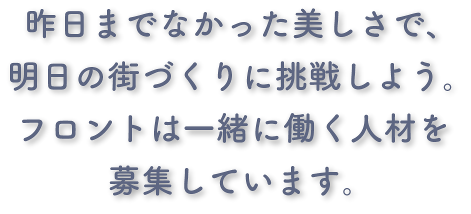 昨日までなかった美しさで、明日の街づくりに挑戦しよう。 フロントは一緒に働く人材を募集しています。