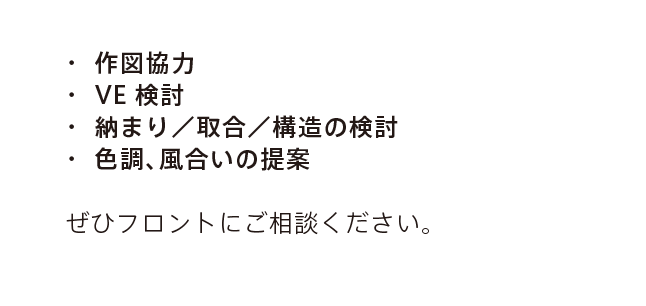 ・ 作図協力 ・ VE検討 ・ 納まり/取合/構造の検討 ・ 色調、風合いの提案 ぜひフロントにご相談ください。